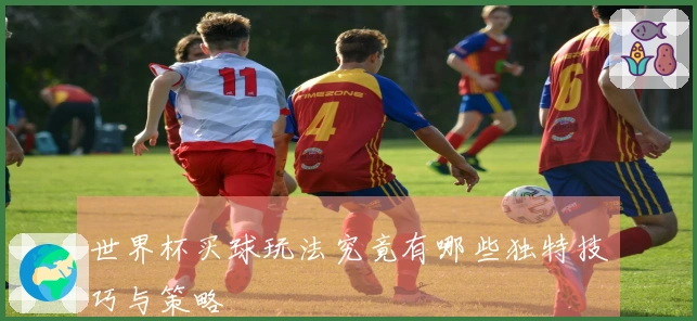 世界杯买球玩法究竟有哪些独特技巧与策略